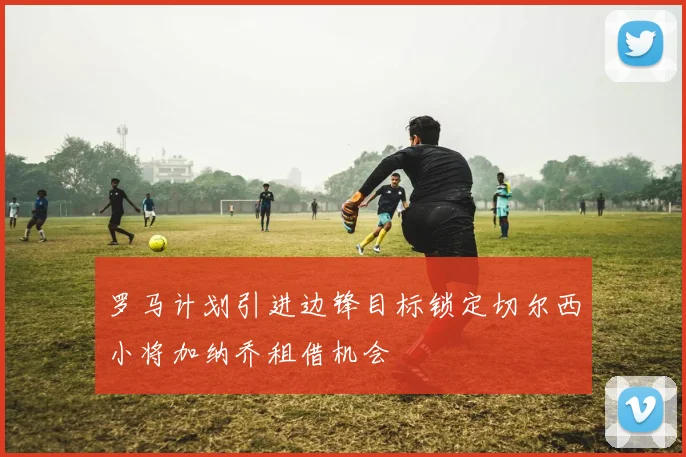 罗马计划引进边锋目标锁定切尔西小将加纳乔租借机会