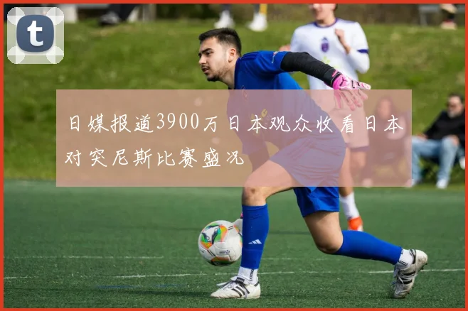 日媒报道3900万日本观众收看日本对突尼斯比赛盛况