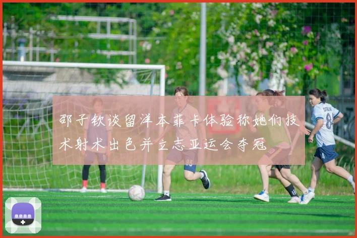 邵子钦谈留洋本菲卡体验称她们技术射术出色并立志亚运会夺冠