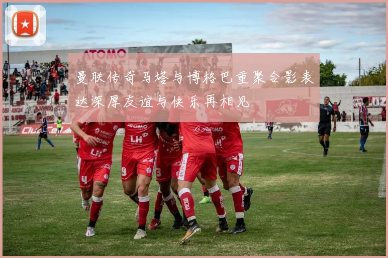 曼联传奇马塔与博格巴重聚合影表达深厚友谊与快乐再相见