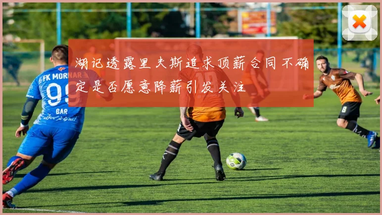 湖记透露里夫斯追求顶薪合同不确定是否愿意降薪引发关注