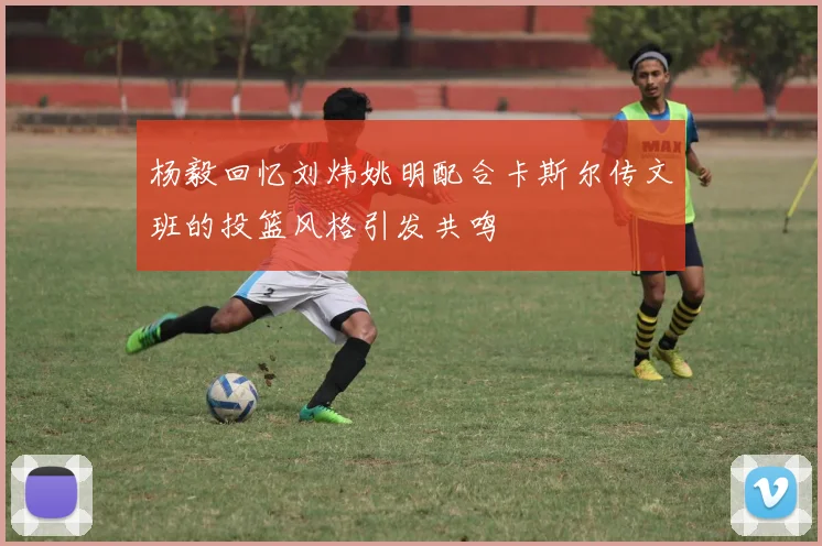 杨毅回忆刘炜姚明配合卡斯尔传文班的投篮风格引发共鸣