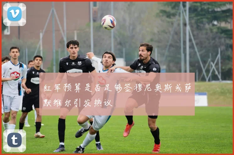 红军预算是否足够签穆尼奥斯或萨默维尔引发热议