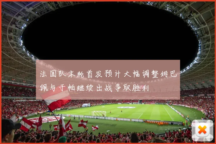 法国队末轮首发预计大幅调整姆巴佩与于帕继续出战争取胜利