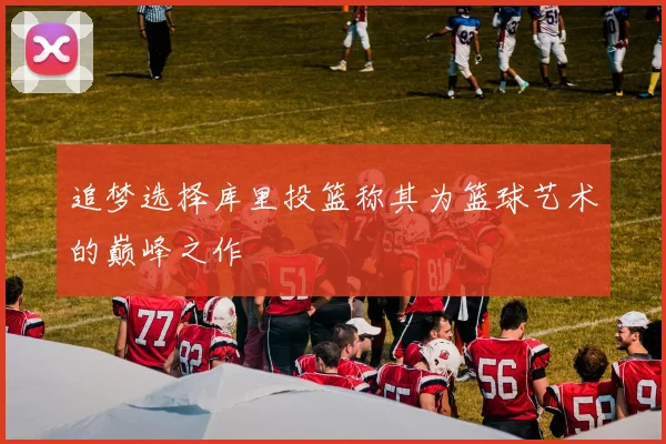 追梦选择库里投篮称其为篮球艺术的巅峰之作