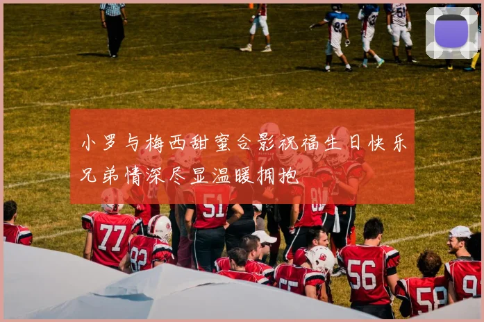 小罗与梅西甜蜜合影祝福生日快乐兄弟情深尽显温暖拥抱