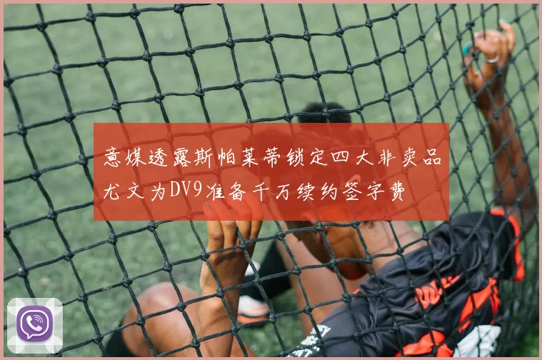 意媒透露斯帕莱蒂锁定四大非卖品尤文为DV9准备千万续约签字费