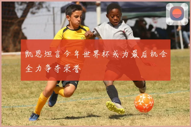 凯恩坦言今年世界杯或为最后机会全力争夺荣誉
