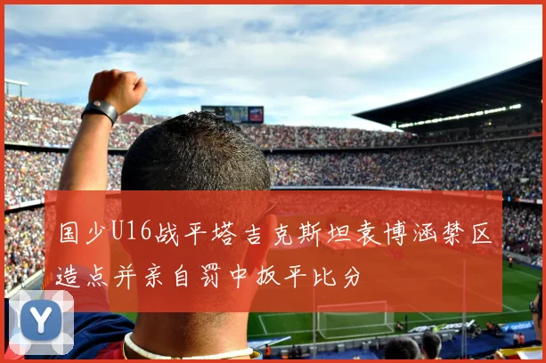 国少U16战平塔吉克斯坦袁博涵禁区造点并亲自罚中扳平比分
