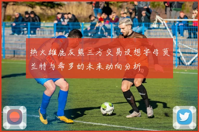 热火雄鹿灰熊三方交易设想字母莫兰特与希罗的未来动向分析