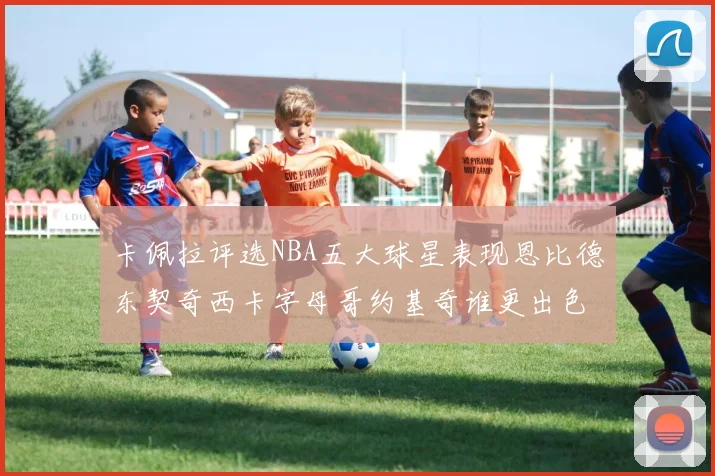 卡佩拉评选NBA五大球星表现恩比德东契奇西卡字母哥约基奇谁更出色