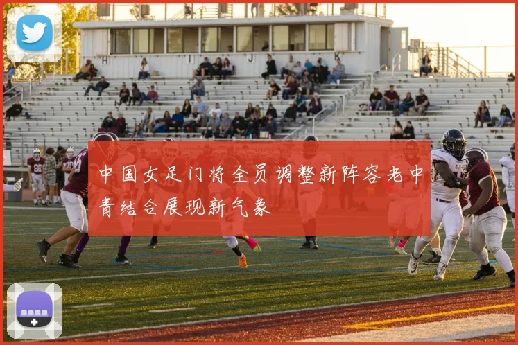 中国女足门将全员调整新阵容老中青结合展现新气象