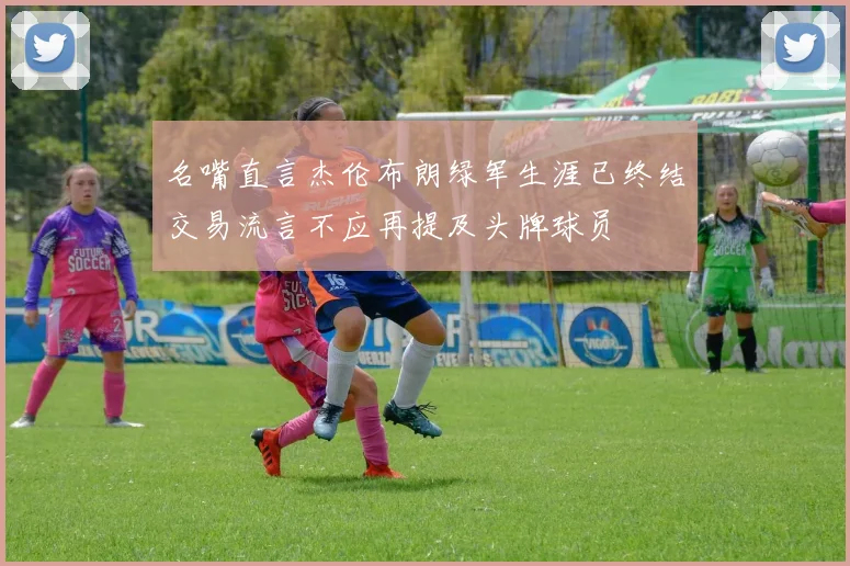 名嘴直言杰伦布朗绿军生涯已终结交易流言不应再提及头牌球员