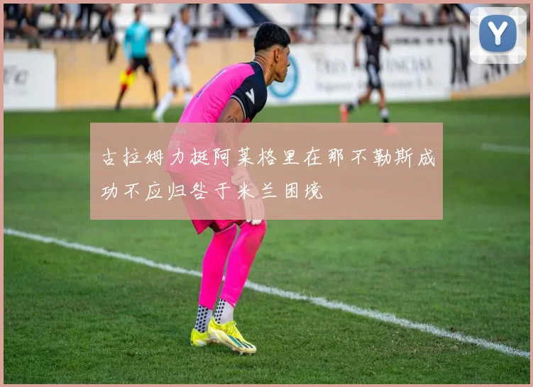 古拉姆力挺阿莱格里在那不勒斯成功不应归咎于米兰困境