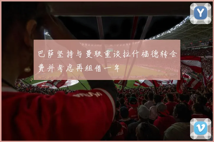 巴萨坚持与曼联重谈拉什福德转会费并考虑再租借一年