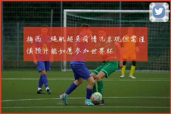 梅西腘绳肌超负荷情况乐观但需谨慎预计能如愿参加世界杯