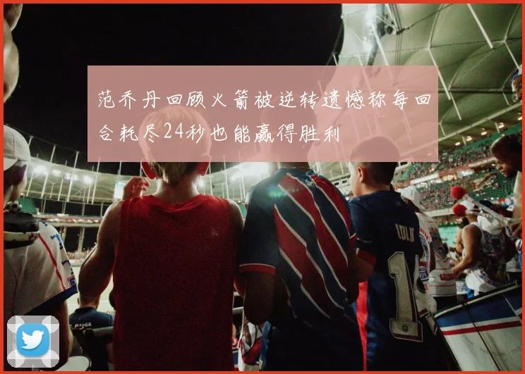 范乔丹回顾火箭被逆转遗憾称每回合耗尽24秒也能赢得胜利