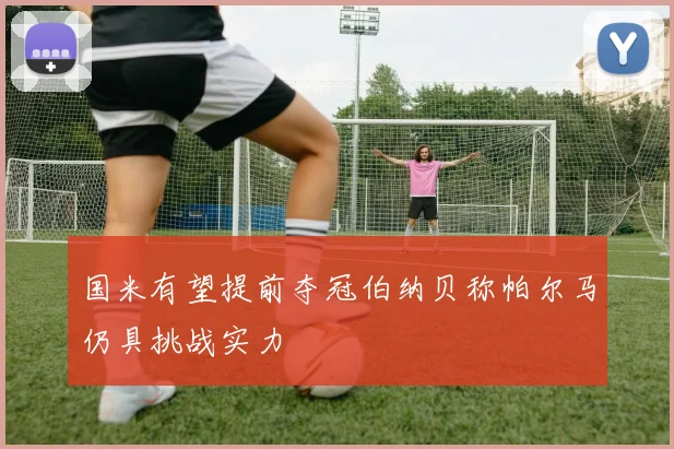国米有望提前夺冠伯纳贝称帕尔马仍具挑战实力