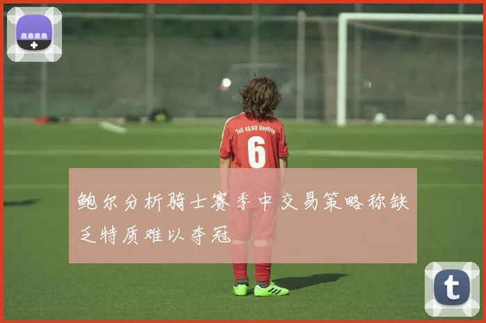 鲍尔分析骑士赛季中交易策略称缺乏特质难以夺冠
