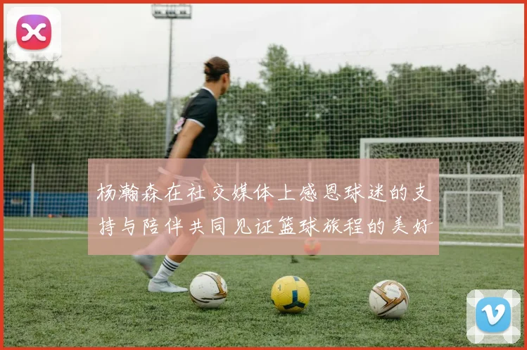 杨瀚森在社交媒体上感恩球迷的支持与陪伴共同见证篮球旅程的美好时刻