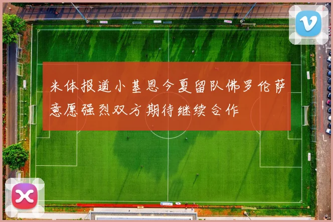 米体报道小基恩今夏留队佛罗伦萨意愿强烈双方期待继续合作
