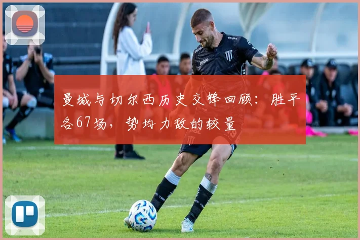 曼城与切尔西历史交锋回顾：胜平各67场，势均力敌的较量