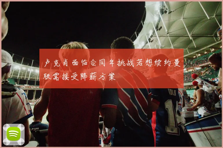卢克肖面临合同年挑战若想续约曼联需接受降薪方案
