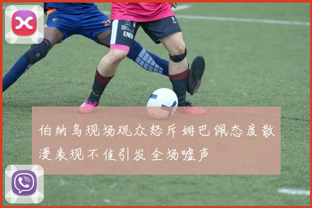 伯纳乌现场观众怒斥姆巴佩态度散漫表现不佳引发全场嘘声