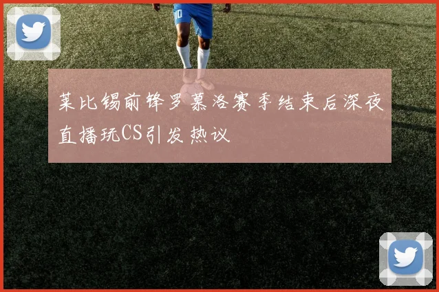 莱比锡前锋罗慕洛赛季结束后深夜直播玩CS引发热议